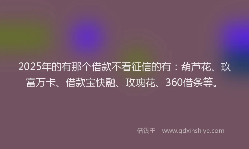 2025年的有那个借款不看征信的有：葫芦花、玖富万卡、借款宝快融、玫瑰花、360借条等。