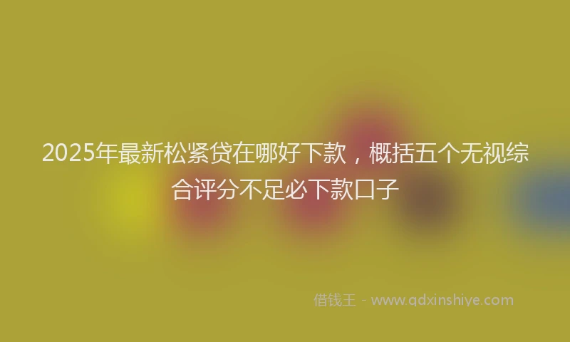 2025年最新松紧贷在哪好下款，概括五个无视综合评分不足必下款口子