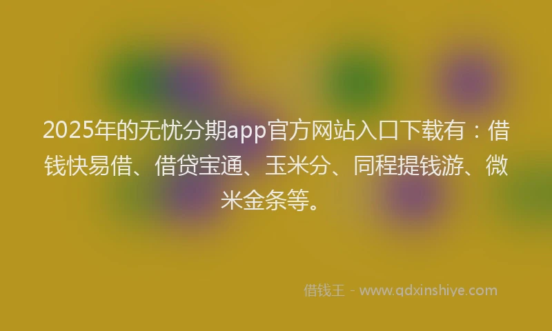 2025年的无忧分期app官方网站入口下载有：借钱快易借、借贷宝通、玉米分、同程提钱游、微米金条等。