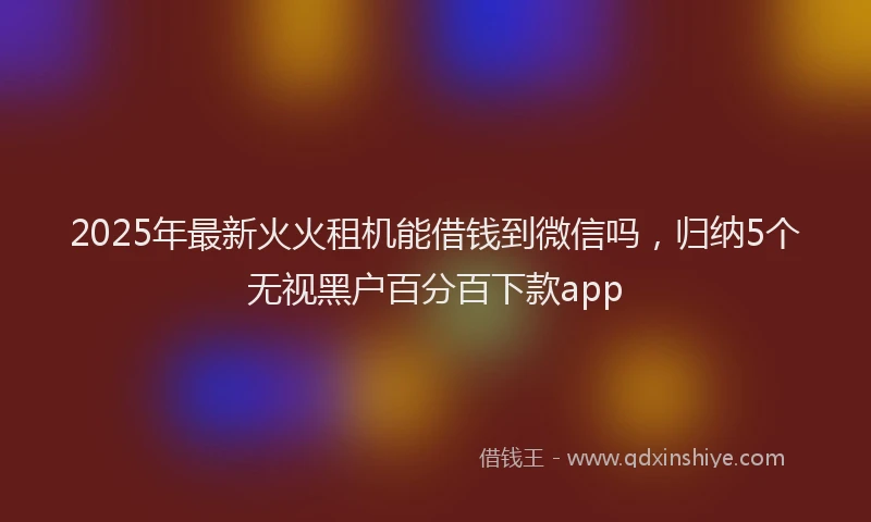 2025年最新火火租机能借钱到微信吗，归纳5个无视黑户百分百下款app