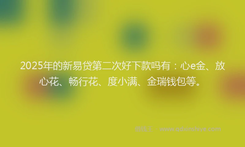 2025年的新易贷第二次好下款吗有：心e金、放心花、畅行花、度小满、金瑞钱包等。