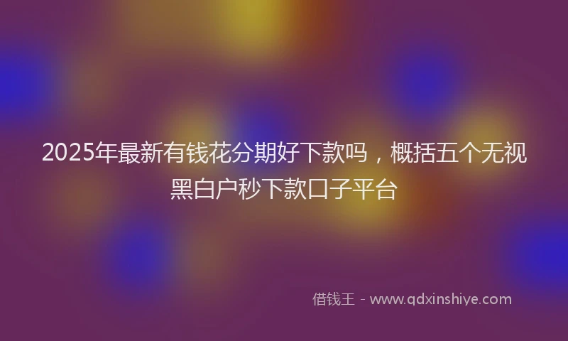 2025年最新有钱花分期好下款吗，概括五个无视黑白户秒下款口子平台