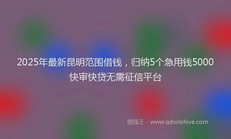 2025年最新昆明范围借钱，归纳5个急用钱5000快审快贷无需征信平台