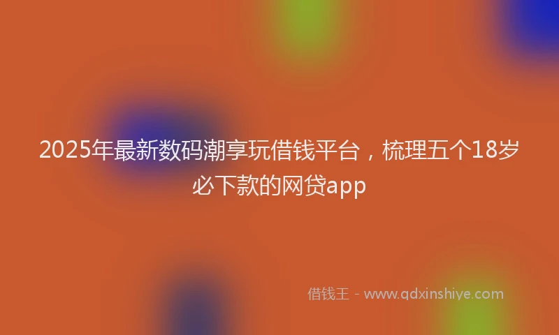 2025年最新数码潮享玩借钱平台，梳理五个18岁必下款的网贷app