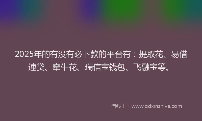 2025年的有没有必下款的平台有：提取花、易借速贷、牵牛花、瑞信宝钱包、飞融宝等。