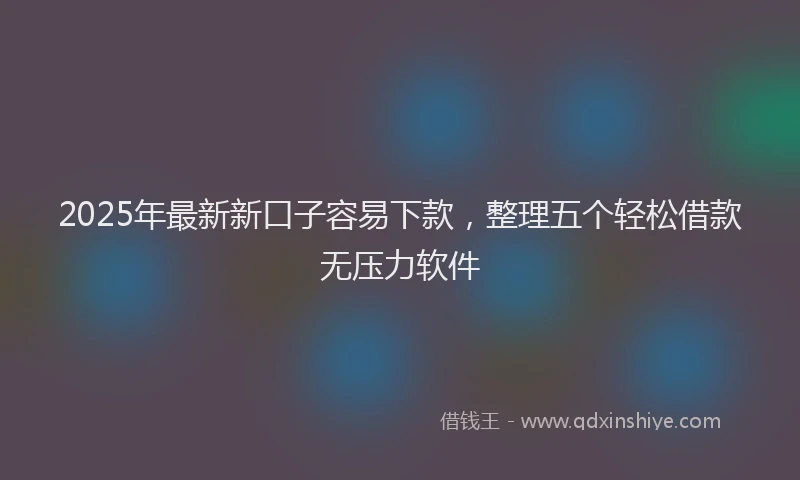 2025年最新新口子容易下款，整理五个轻松借款无压力软件