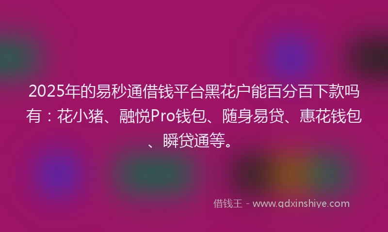 2025年的易秒通借钱平台黑花户能百分百下款吗有：花小猪、融悦Pro钱包、随身易贷、惠花钱包、瞬贷通等。