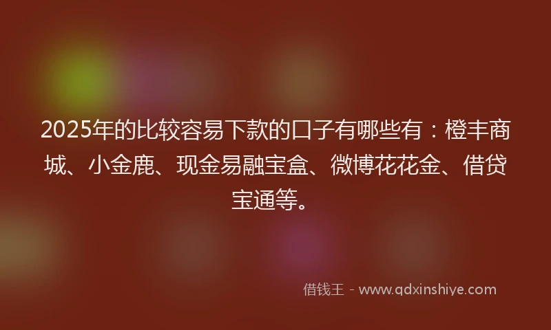 2025年的比较容易下款的口子有哪些有：橙丰商城、小金鹿、现金易融宝盒、微博花花金、借贷宝通等。