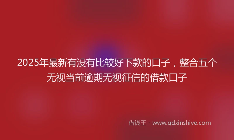 2025年最新有没有比较好下款的口子，整合五个无视当前逾期无视征信的借款口子