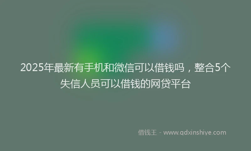 2025年最新有手机和微信可以借钱吗，整合5个失信人员可以借钱的网贷平台