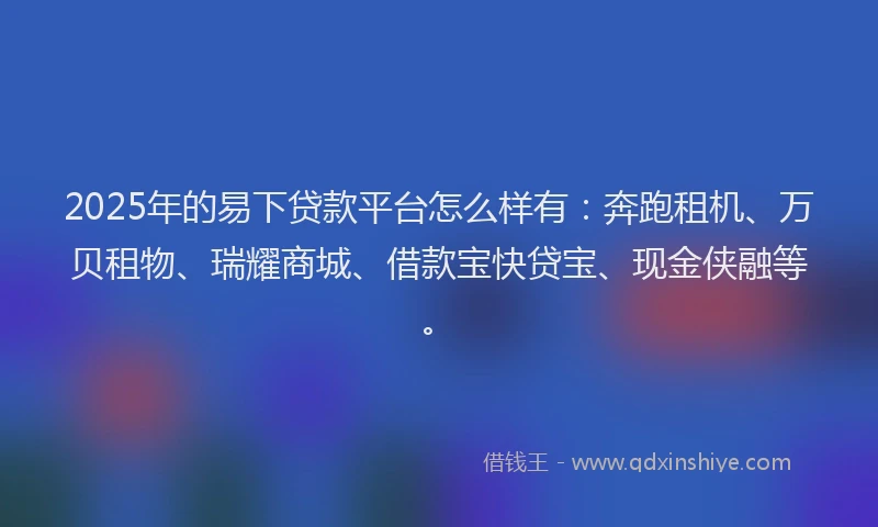 2025年的易下贷款平台怎么样有：奔跑租机、万贝租物、瑞耀商城、借款宝快贷宝、现金侠融等。