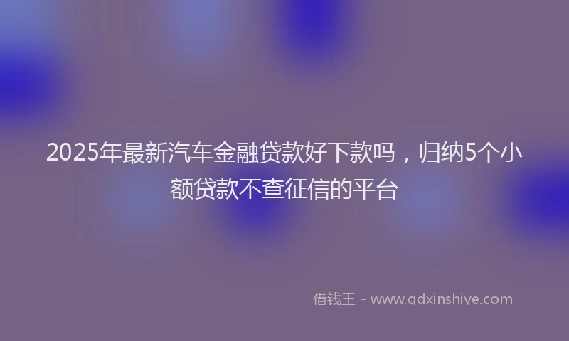 2025年最新汽车金融贷款好下款吗，归纳5个小额贷款不查征信的平台