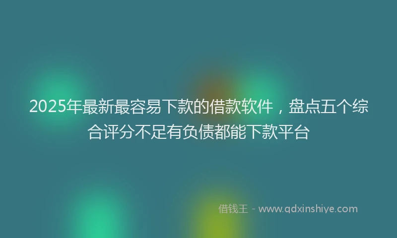 2025年最新最容易下款的借款软件，盘点五个综合评分不足有负债都能下款平台