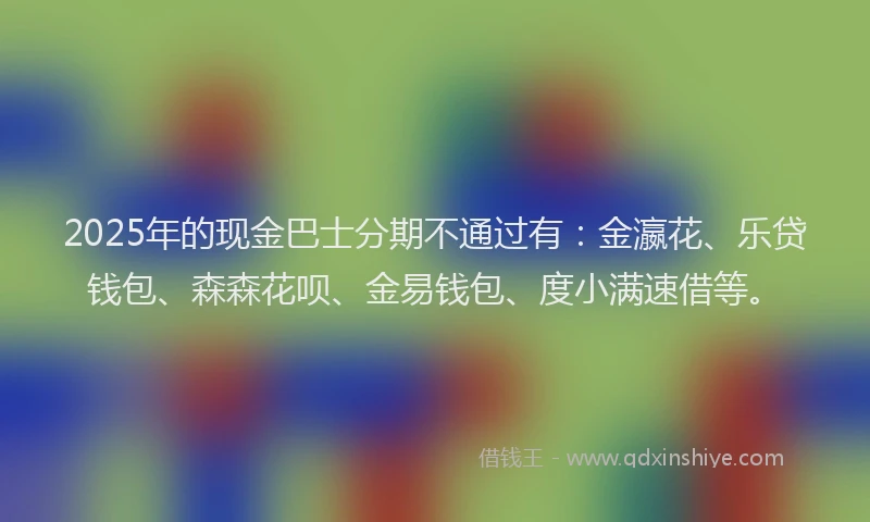 2025年的现金巴士分期不通过有：金瀛花、乐贷钱包、森森花呗、金易钱包、度小满速借等。