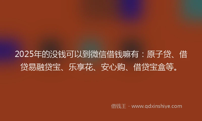 2025年的没钱可以到微信借钱嘛有：原子贷、借贷易融贷宝、乐享花、安心购、借贷宝盒等。