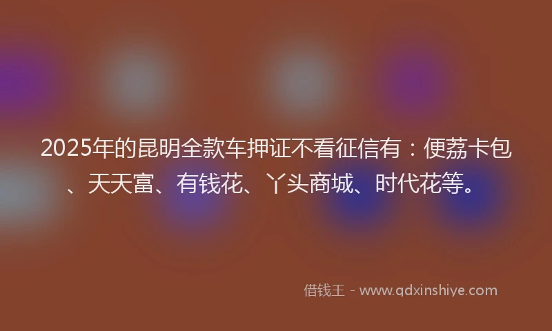 2025年的昆明全款车押证不看征信有：便荔卡包、天天富、有钱花、丫头商城、时代花等。