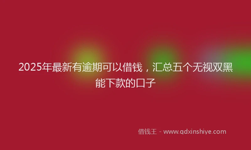 2025年最新有逾期可以借钱，汇总五个无视双黑能下款的口子