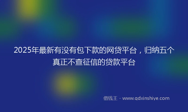 2025年最新有没有包下款的网贷平台，归纳五个真正不查征信的贷款平台
