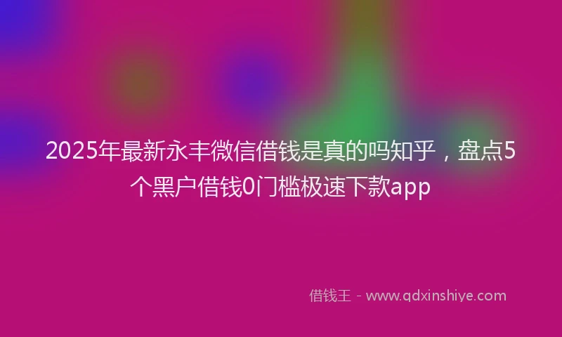 2025年最新永丰微信借钱是真的吗知乎，盘点5个黑户借钱0门槛极速下款app