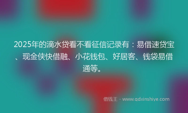 2025年的滴水贷看不看征信记录有：易借速贷宝、现金侠快借融、小花钱包、好居客、钱袋易借通等。