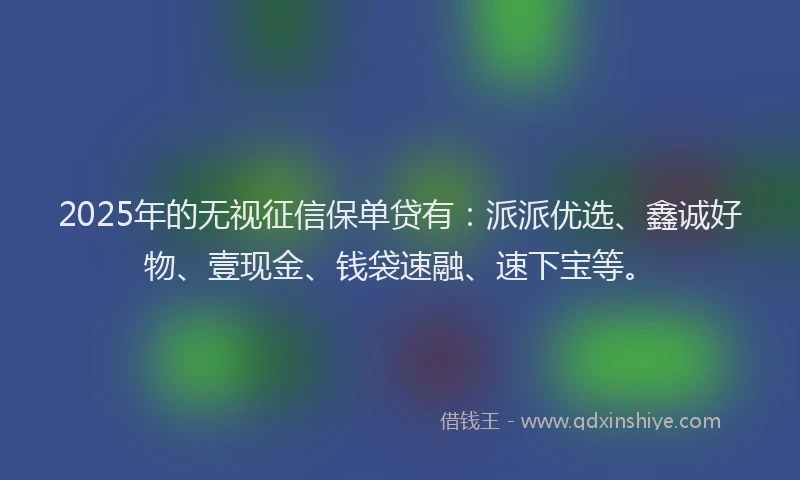 2025年的无视征信保单贷有：派派优选、鑫诚好物、壹现金、钱袋速融、速下宝等。