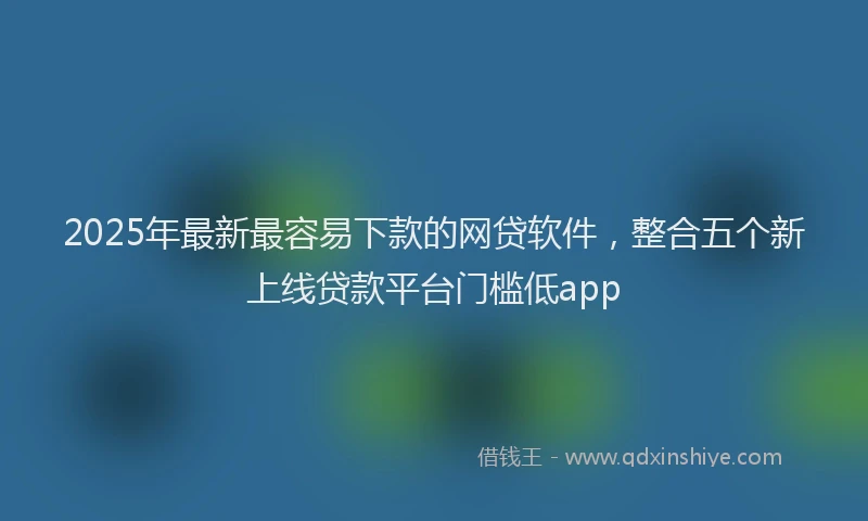 2025年最新最容易下款的网贷软件，整合五个新上线贷款平台门槛低app