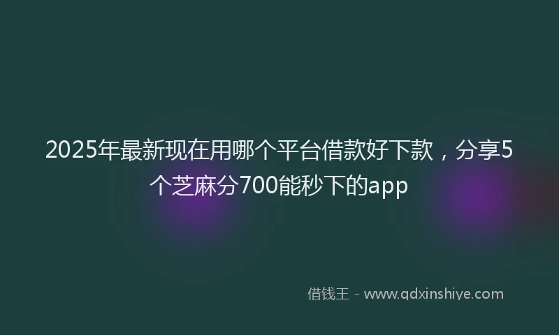 2025年最新现在用哪个平台借款好下款，分享5个芝麻分700能秒下的app