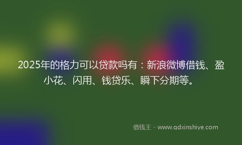 2025年的格力可以贷款吗有:新浪微博借钱、盈小花、闪用、钱贷乐、瞬下分期等。
