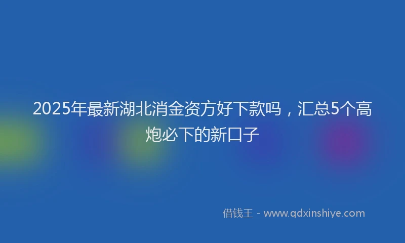 2025年最新湖北消金资方好下款吗，汇总5个高炮必下的新口子