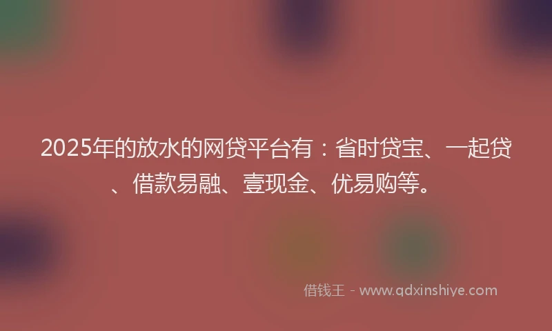 2025年的放水的网贷平台有：省时贷宝、一起贷、借款易融、壹现金、优易购等。