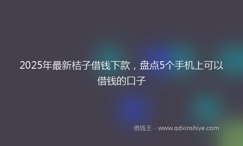 2025年最新桔子借钱下款，盘点5个手机上可以借钱的口子