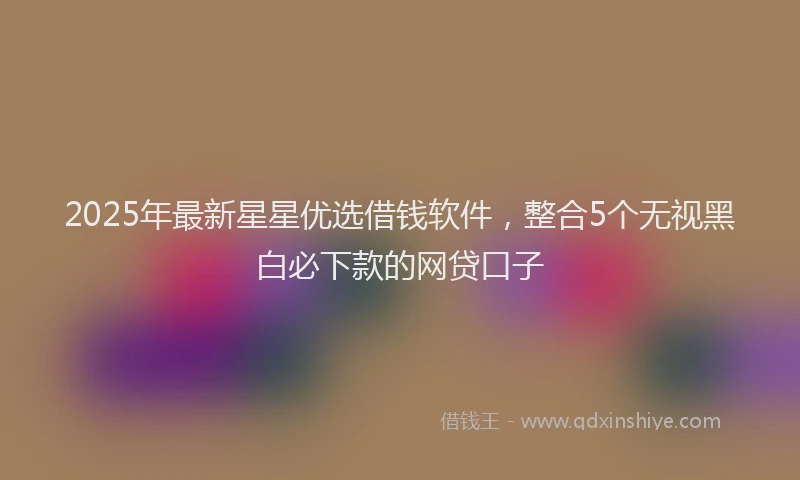 2025年最新星星优选借钱软件，整合5个无视黑白必下款的网贷口子