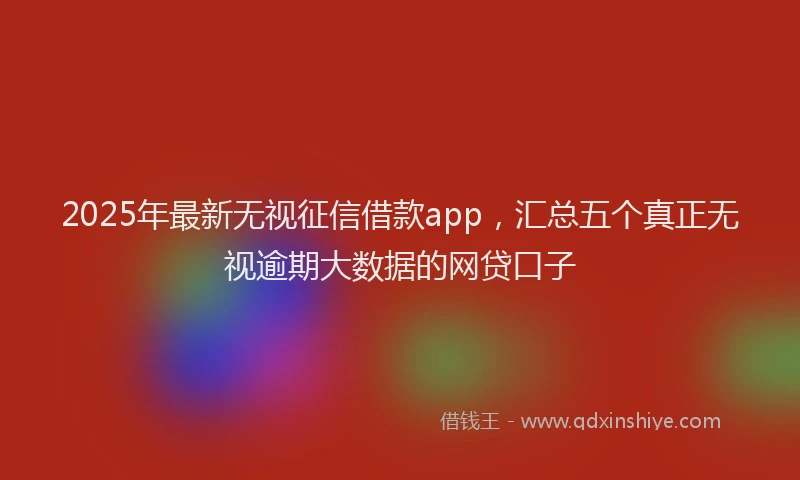2025年最新无视征信借款app，汇总五个真正无视逾期大数据的网贷口子