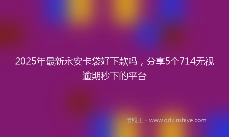 2025年最新永安卡袋好下款吗，分享5个714无视逾期秒下的平台
