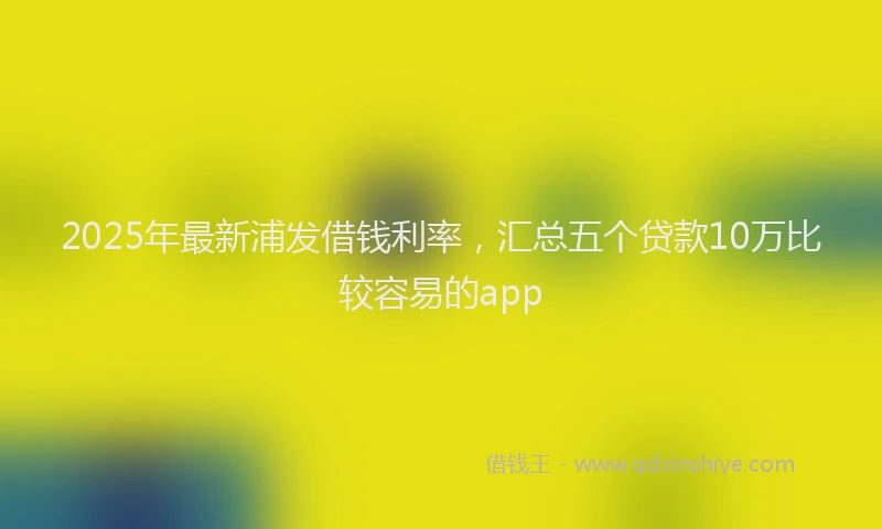 2025年最新浦发借钱利率，汇总五个贷款10万比较容易的app