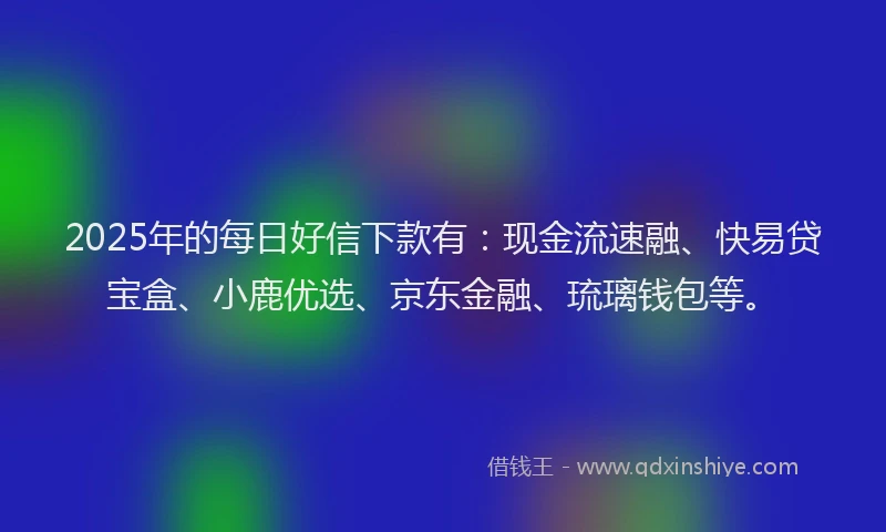 2025年的每日好信下款有：现金流速融、快易贷宝盒、小鹿优选、京东金融、琉璃钱包等。