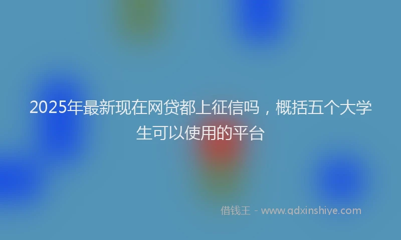 2025年最新现在网贷都上征信吗，概括五个大学生可以使用的平台