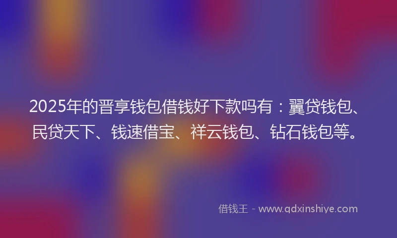 2025年的晋享钱包借钱好下款吗有：翼贷钱包、民贷天下、钱速借宝、祥云钱包、钻石钱包等。