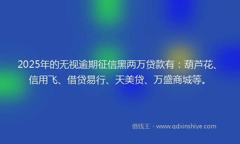 2025年的无视逾期征信黑两万贷款有：葫芦花、信用飞、借贷易行、天美贷、万盛商城等。
