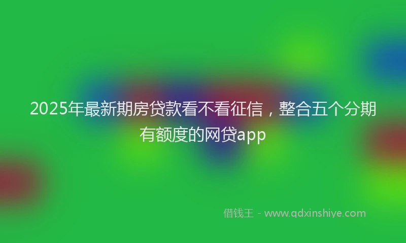 2025年最新期房贷款看不看征信，整合五个分期有额度的网贷app