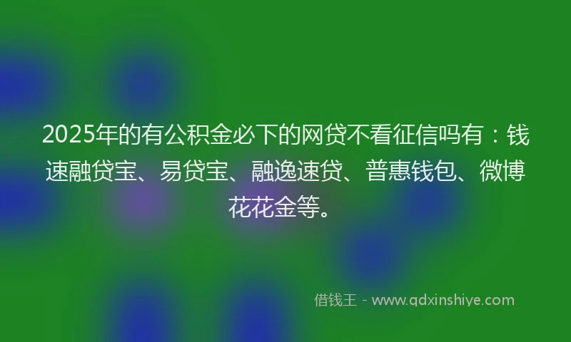 2025年的有公积金必下的网贷不看征信吗有：钱速融贷宝、易贷宝、融逸速贷、普惠钱包、微博花花金等。