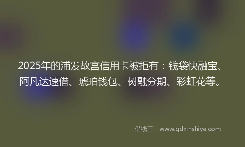 2025年的浦发故宫信用卡被拒有：钱袋快融宝、阿凡达速借、琥珀钱包、树融分期、彩虹花等。