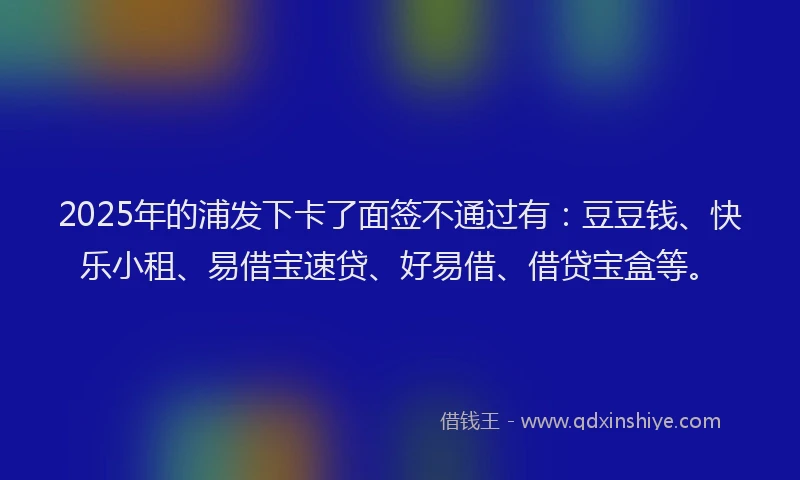 2025年的浦发下卡了面签不通过有：豆豆钱、快乐小租、易借宝速贷、好易借、借贷宝盒等。