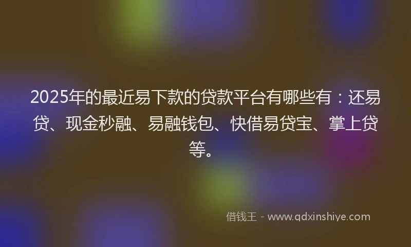 2025年的最近易下款的贷款平台有哪些有：还易贷、现金秒融、易融钱包、快借易贷宝、掌上贷等。