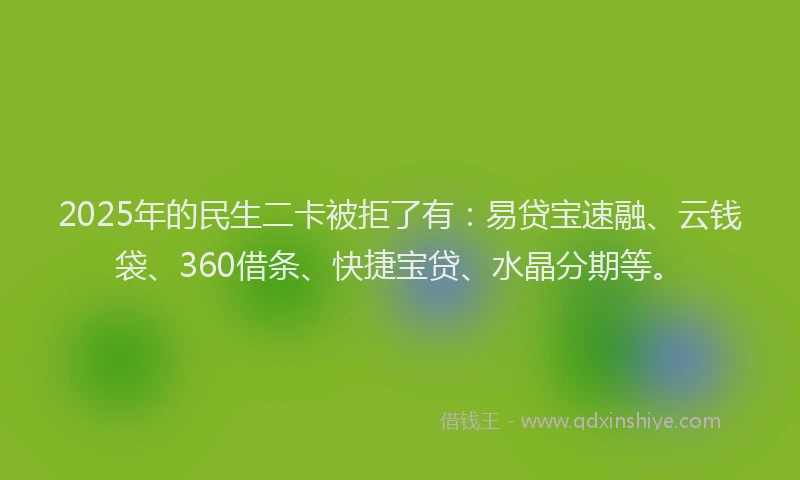 2025年的民生二卡被拒了有：易贷宝速融、云钱袋、360借条、快捷宝贷、水晶分期等。