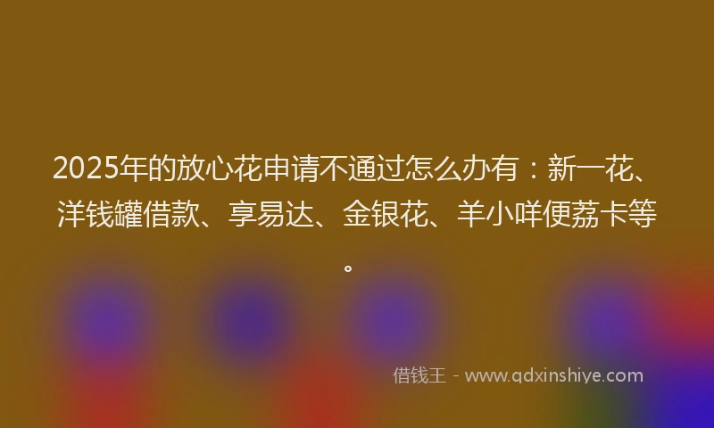 2025年的放心花申请不通过怎么办有：新一花、洋钱罐借款、享易达、金银花、羊小咩便荔卡等。