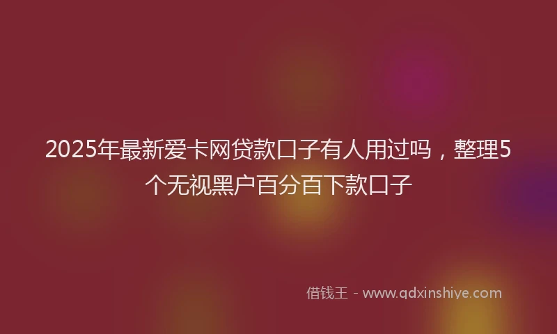 2025年最新爱卡网贷款口子有人用过吗，整理5个无视黑户百分百下款口子