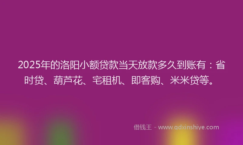2025年的洛阳小额贷款当天放款多久到账有：省时贷、葫芦花、宅租机、即客购、米米贷等。