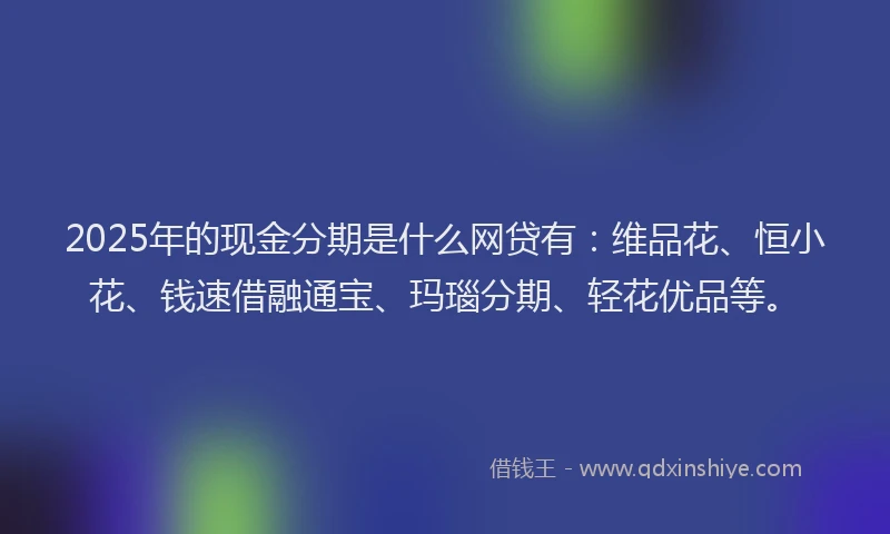 2025年的现金分期是什么网贷有：维品花、恒小花、钱速借融通宝、玛瑙分期、轻花优品等。