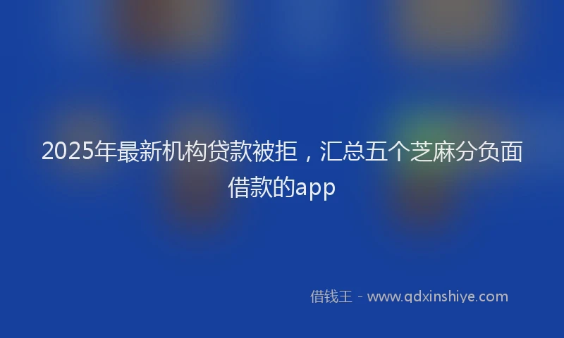 2025年最新机构贷款被拒，汇总五个芝麻分负面借款的app